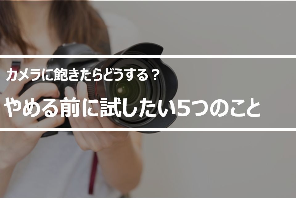 趣味のカメラに飽きたらどうする？カメラをやめたいときに試してほしい5つのこと